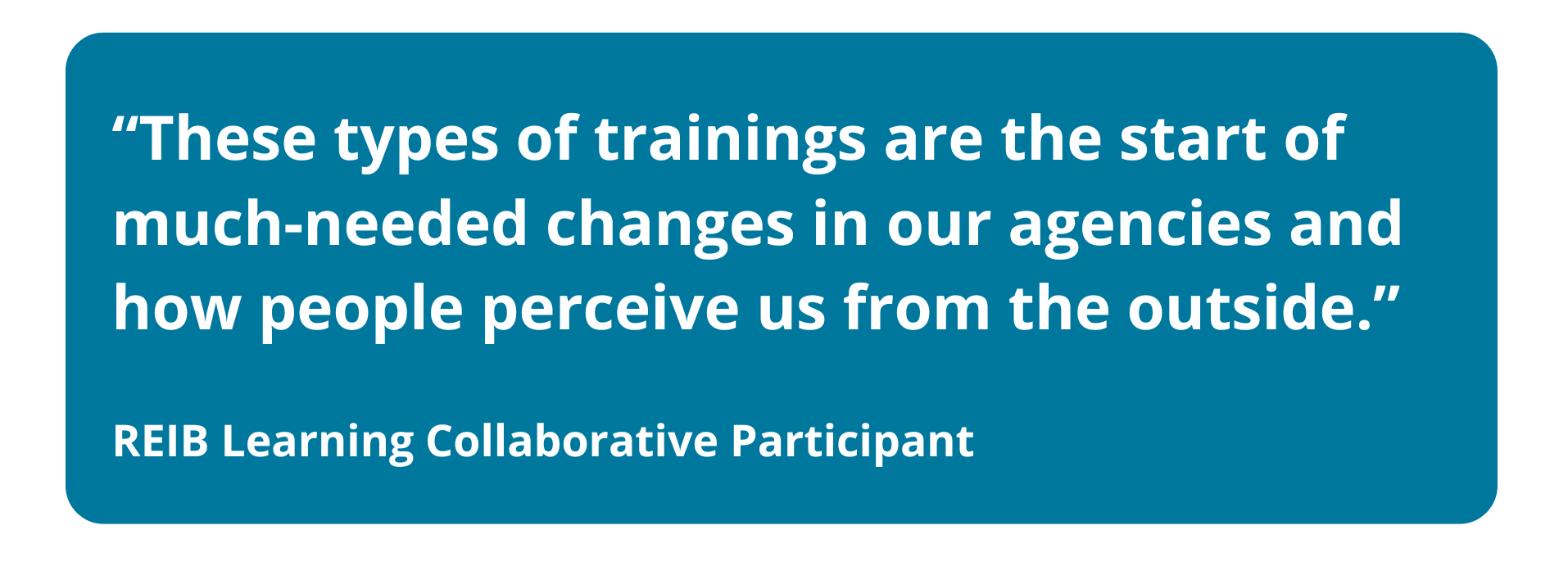 A blue rectangular graphic containing a white text quote that reads, “These types of trainings are the start of much-needed changes in our agencies and how people perceive us from the outside.” Below the quote, the attribution reads: REIB Learning Collaborative Participant.