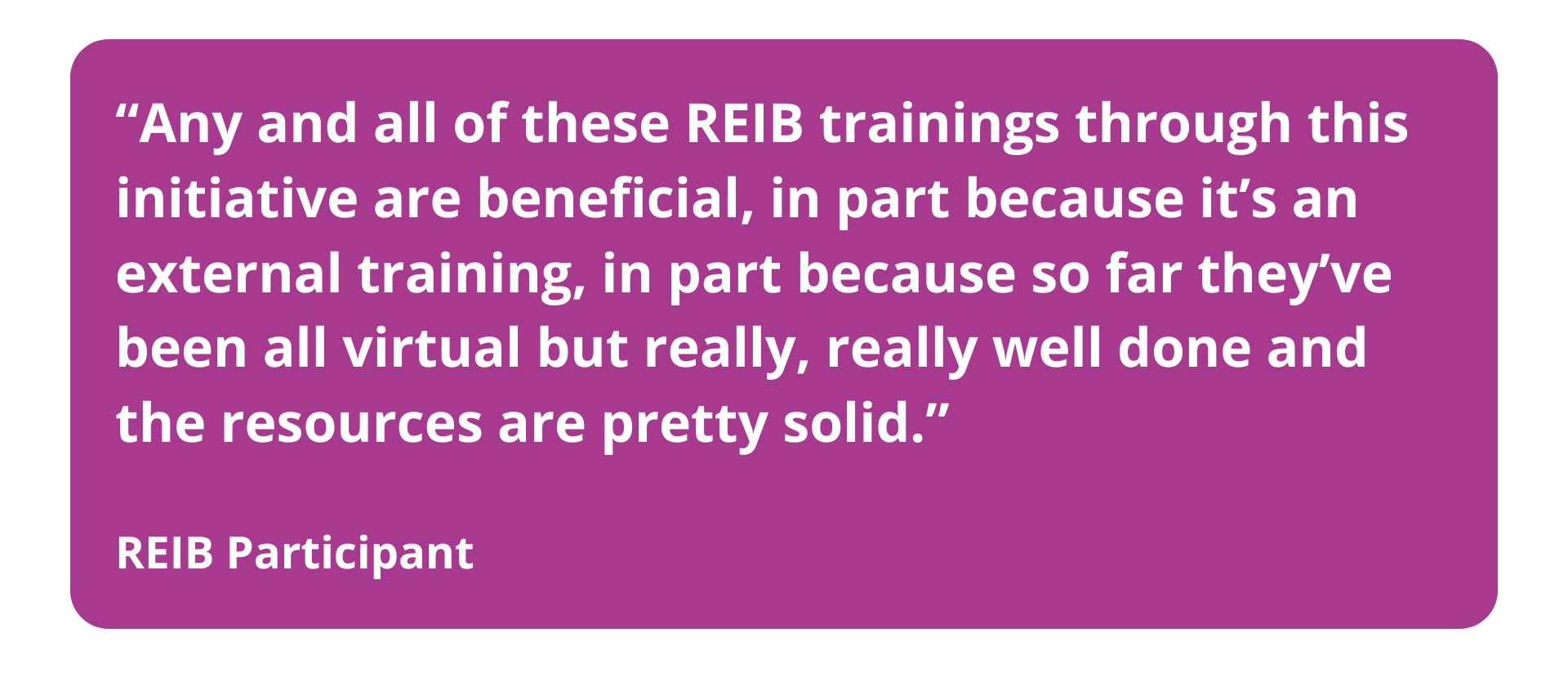 A quote from an REIB participant: Any and all of these REIB trainings through this initiative are beneficial... well done and the resources are pretty solid.